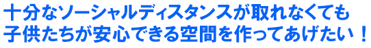 十分なソーシャルディスタンスが取れなくても 子供たちが安心できる空間を作ってあげたい！