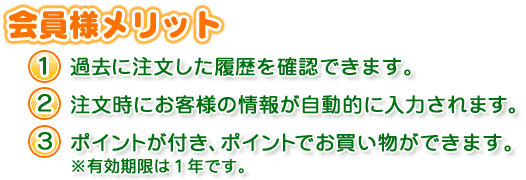 会員様メリット １、過去に注文した履歴を確認できます。   ２、注文時にお客様の情報が自動的に入力されます。