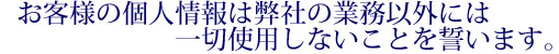 お客様の個人情報は弊社の業務以外には一切使用しないことを誓います。